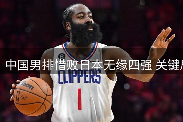 中国男排惜败日本无缘四强 关键局失误暴露短板